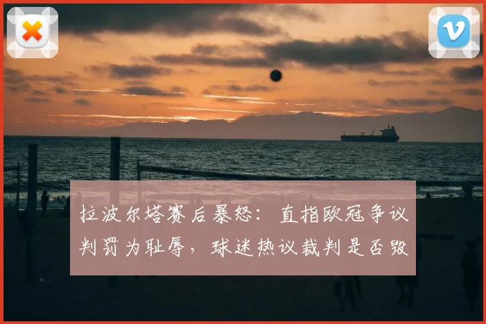拉波尔塔赛后暴怒:直指欧冠争议判罚为耻辱,球迷热议裁判是否毁了比赛