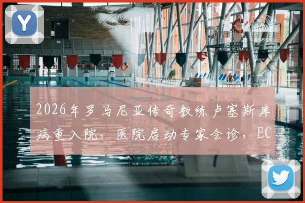 2026年罗马尼亚传奇教练卢塞斯库病重入院,医院启动专家会诊,ECMO治疗意味着什么