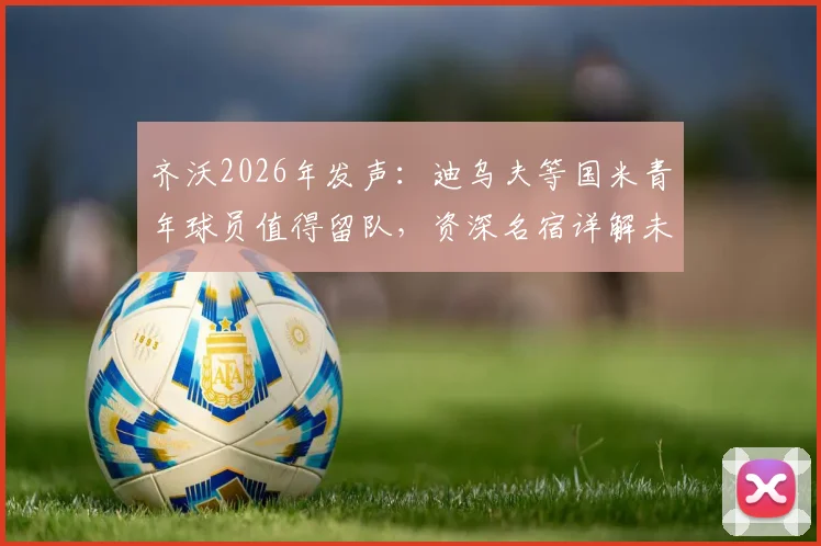 齐沃2026年发声：迪乌夫等国米青年球员值得留队，资深名宿详解未来规划