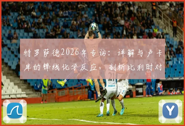 特罗萨德2026年专访：详解与卢卡库的锋线化学反应，剖析比利时对阵伊朗的快速进球战术