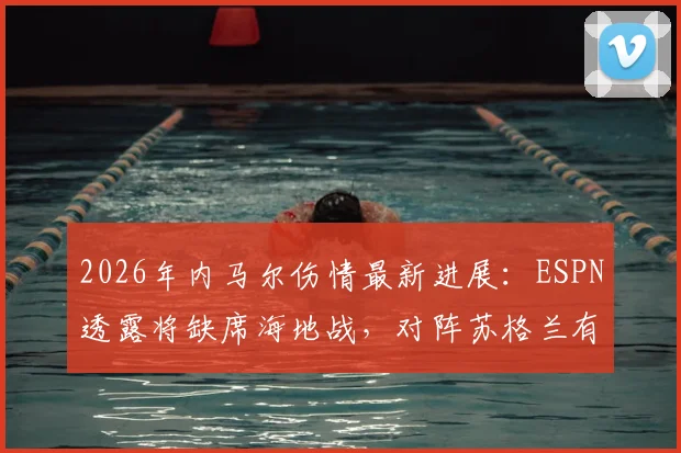 2026年内马尔伤情最新进展:ESPN透露将缺席海地战,对阵苏格兰有望复出入选名单