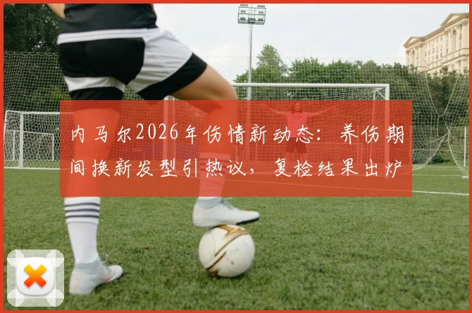 内马尔2026年伤情新动态：养伤期间换新发型引热议，复检结果出炉将决定随队训练时间
