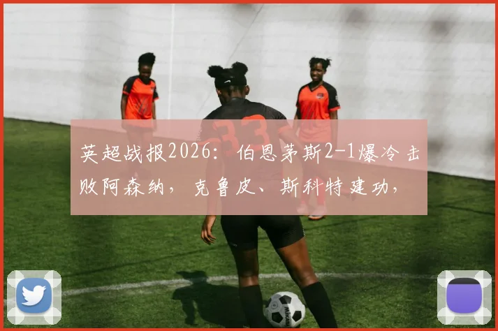 英超战报2026:伯恩茅斯2-1爆冷击败阿森纳,克鲁皮、斯科特建功,枪手客场翻车实录
