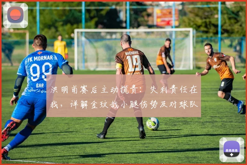 洪明甫赛后主动揽责:失利责任在我,详解金玟哉小腿伤势及对球队影响