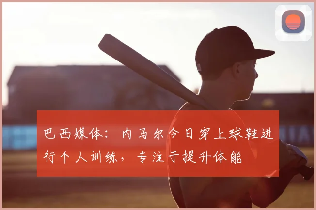 巴西媒体：内马尔今日穿上球鞋进行个人训练，专注于提升体能