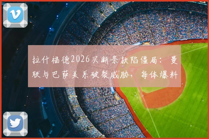 拉什福德2026买断条款陷僵局:曼联与巴萨关系破裂威胁,每体爆料转会内幕与后续影响分析