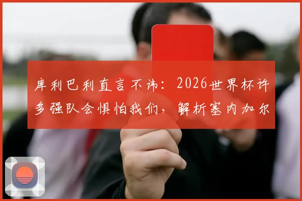 库利巴利直言不讳:2026世界杯许多强队会惧怕我们,解析塞内加尔黄金一代为何如此强大