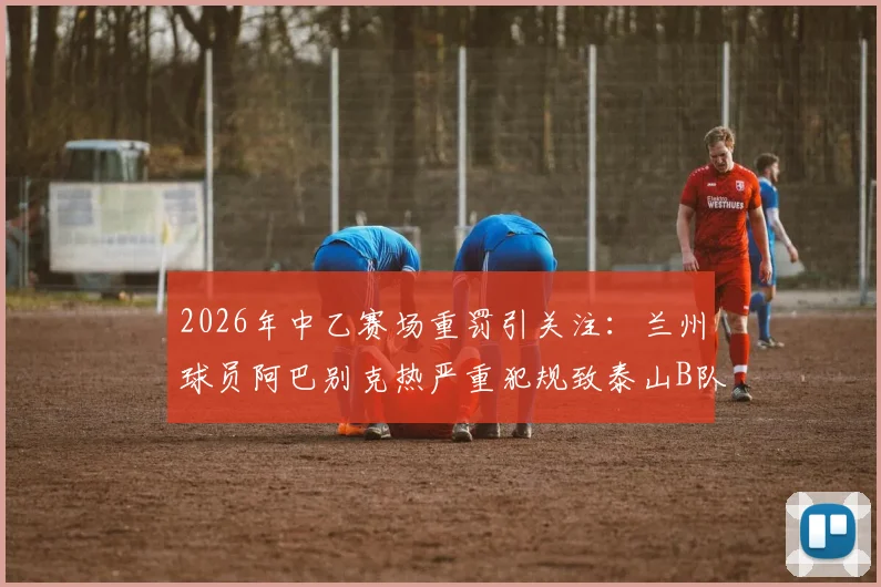 2026年中乙赛场重罚引关注:兰州球员阿巴别克热严重犯规致泰山B队小将骨折,停赛2场背后细节全解析