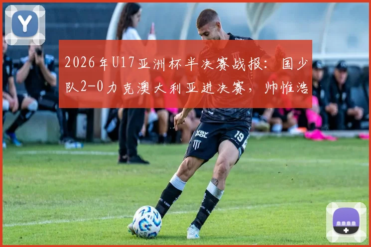 2026年U17亚洲杯半决赛战报：国少队2-0力克澳大利亚进决赛，帅惟浩关键进球全场集锦