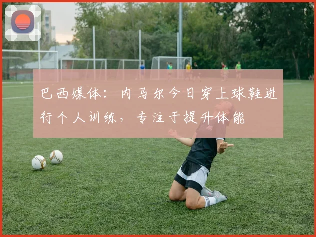 巴西媒体：内马尔今日穿上球鞋进行个人训练，专注于提升体能