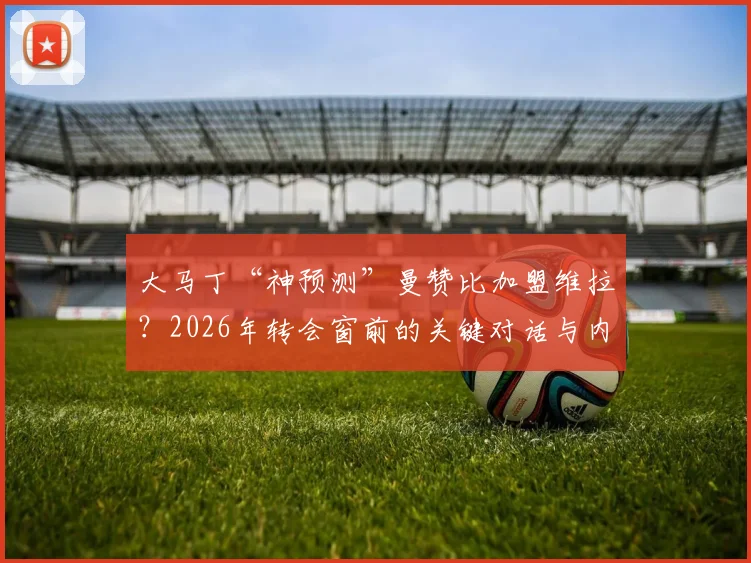 大马丁“神预测”曼赞比加盟维拉？2026年转会窗前的关键对话与内幕解读