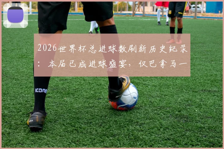 2026世界杯总进球数刷新历史纪录:本届已成进球盛宴,仅巴拿马一队尚未破门,附详细数据统计