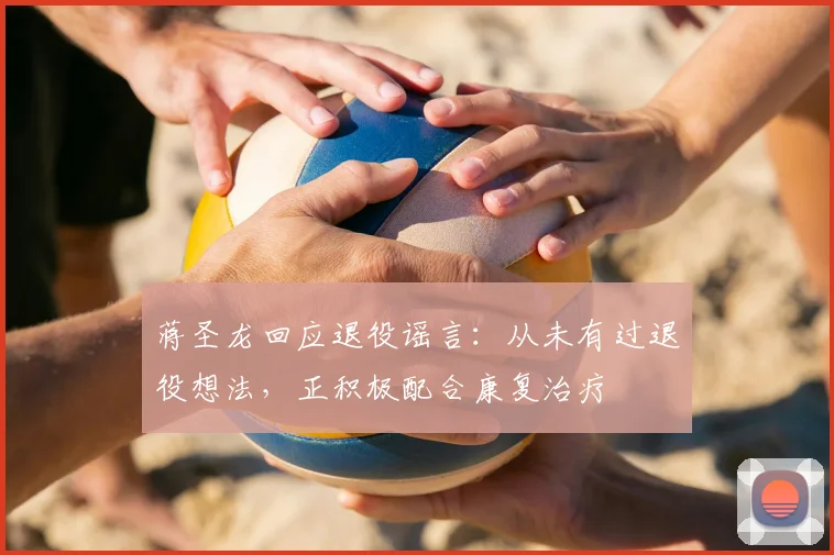蒋圣龙回应退役谣言：从未有过退役想法，正积极配合康复治疗