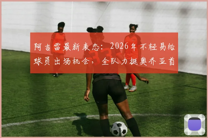 阿吉雷最新表态:2026年不轻易给球员出场机会,全队力挺奥乔亚首发地位,揭秘墨西哥队选人内幕
