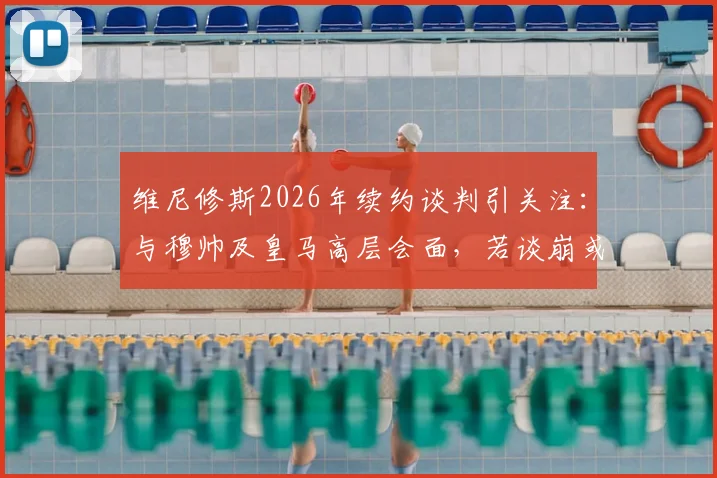 维尼修斯2026年续约谈判引关注：与穆帅及皇马高层会面，若谈崩或将离队，未来去向何方？