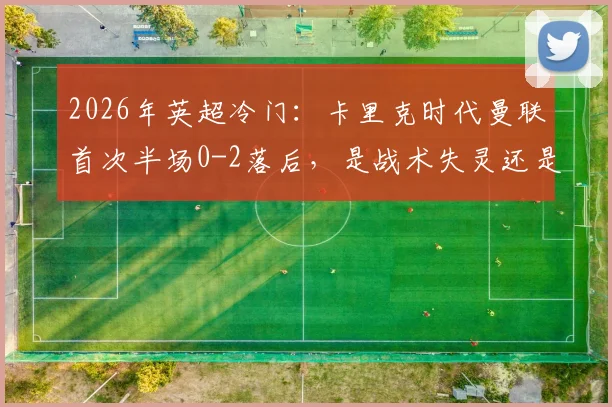 2026年英超冷门：卡里克时代曼联首次半场0-2落后，是战术失灵还是球员状态“歇大了”？