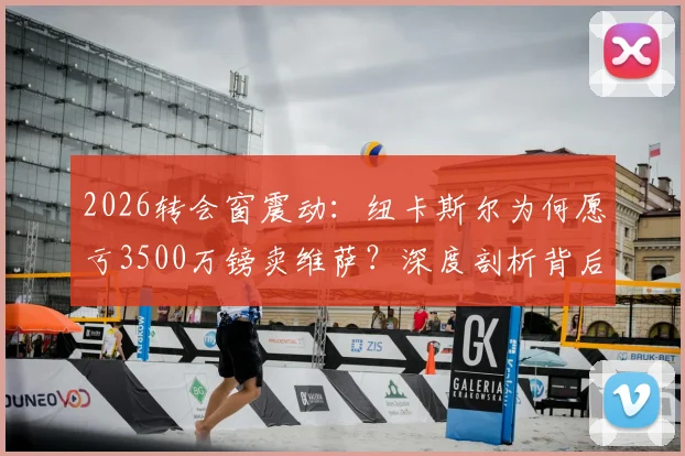2026转会窗震动:纽卡斯尔为何愿亏3500万镑卖维萨?深度剖析背后原因与潜在下家
