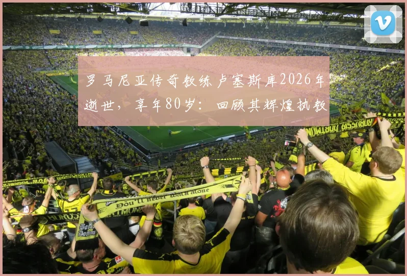 罗马尼亚传奇教练卢塞斯库2026年逝世，享年80岁：回顾其辉煌执教生涯与国家队战绩