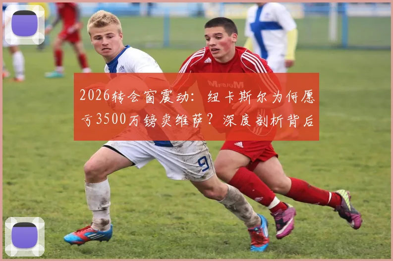 2026转会窗震动:纽卡斯尔为何愿亏3500万镑卖维萨?深度剖析背后原因与潜在下家