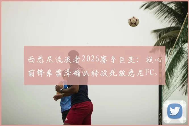 西悉尼流浪者2026赛季巨变：核心前锋弗雷泽确认转投死敌悉尼FC，协议达成影响几何