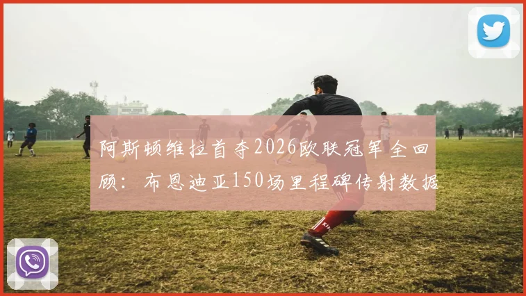 阿斯顿维拉首夺2026欧联冠军全回顾：布恩迪亚150场里程碑传射数据与夺冠历程深度分析