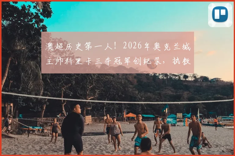 澳超历史第一人!2026年奥克兰城主帅科里卡三夺冠军创纪录,执教生涯与战术打法深度回顾