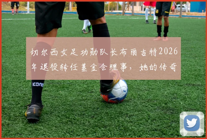 切尔西女足功勋队长布丽吉特2026年退役转任基金会理事,她的传奇生涯与未来角色解读