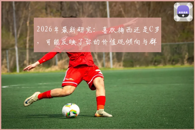 2026年最新研究：喜欢梅西还是C罗，可能反映了你的价值观倾向与群体归属