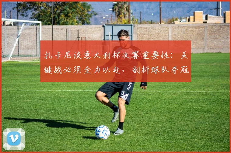 扎卡尼谈意大利杯决赛重要性:关键战必须全力以赴,剖析球队夺冠前景与球员心态