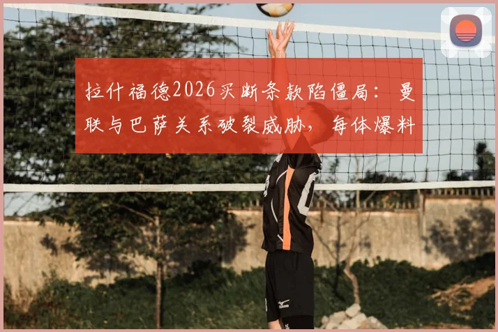 拉什福德2026买断条款陷僵局：曼联与巴萨关系破裂威胁，每体爆料转会内幕与后续影响分析