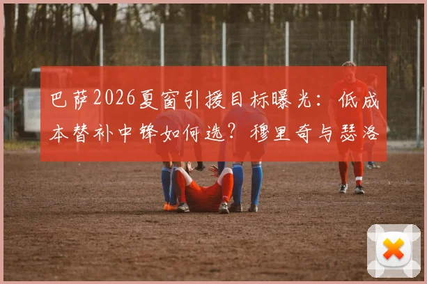 巴萨2026夏窗引援目标曝光：低成本替补中锋如何选？穆里奇与瑟洛特优劣分析及潜在选择指南