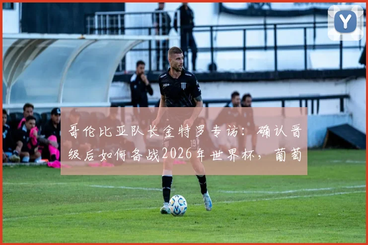 哥伦比亚队长金特罗专访:确认晋级后如何备战2026年世界杯,葡萄牙成关键假想敌