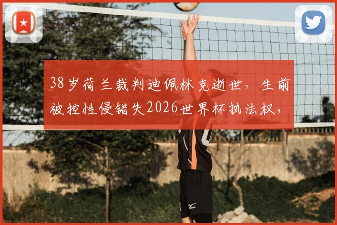 38岁荷兰裁判迪佩林克逝世，生前被控性侵错失2026世界杯执法权，事件引发广泛争议