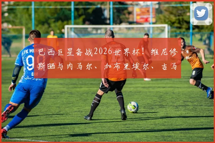 巴西巨星备战2026世界杯！维尼修斯晒与内马尔、加布里埃尔、吉马良斯休闲打牌，透露球员私下真实关系