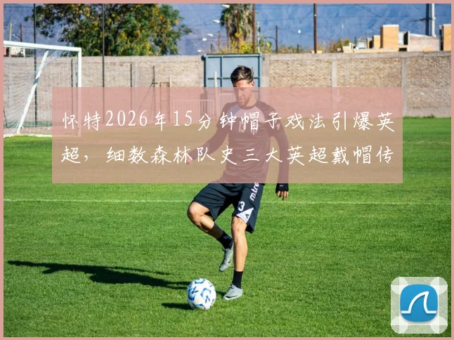 怀特2026年15分钟帽子戏法引爆英超,细数森林队史三大英超戴帽传奇:科利莫尔领衔,怀特创纪录时刻回顾