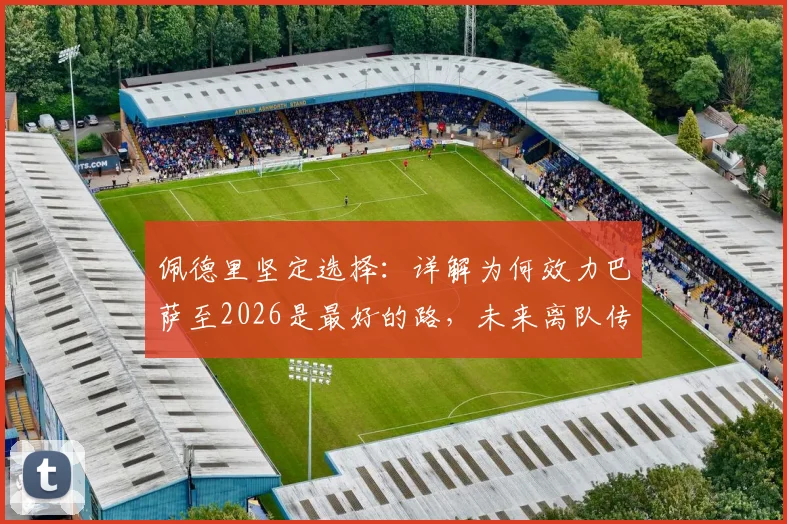 佩德里坚定选择：详解为何效力巴萨至2026是最好的路，未来离队传闻不攻自破
