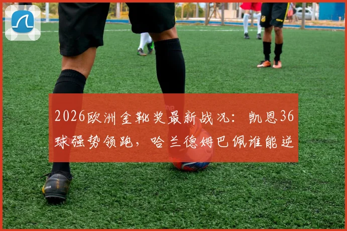 2026欧洲金靴奖最新战况：凯恩36球强势领跑，哈兰德姆巴佩谁能逆袭？附金靴排名规则全解析