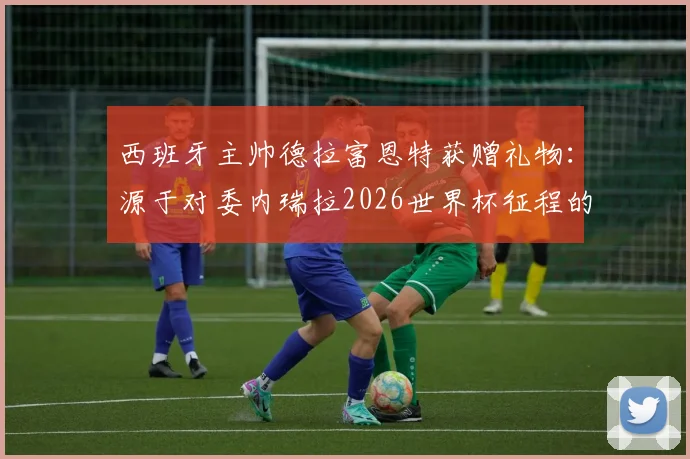 西班牙主帅德拉富恩特获赠礼物:源于对委内瑞拉2026世界杯征程的支持,背后故事解读