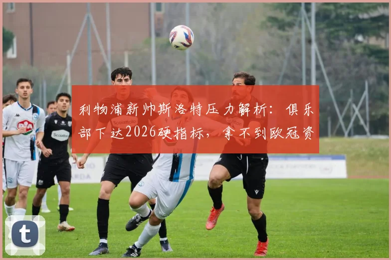 利物浦新帅斯洛特压力解析:俱乐部下达2026硬指标,拿不到欧冠资格恐将下课