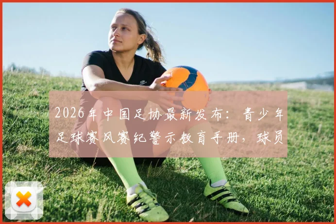 2026年中国足协最新发布：青少年足球赛风赛纪警示教育手册，球员、教练、家长必读指南与违规行为清单