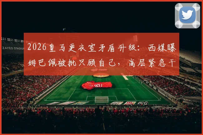 2026皇马更衣室矛盾升级：西媒曝姆巴佩被批只顾自己，高层紧急干预采访未果引热议