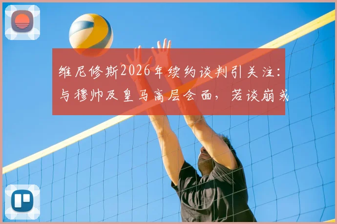 维尼修斯2026年续约谈判引关注：与穆帅及皇马高层会面，若谈崩或将离队，未来去向何方？