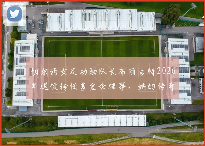 切尔西女足功勋队长布丽吉特2026年退役转任基金会理事,她的传奇生涯与未来角色解读