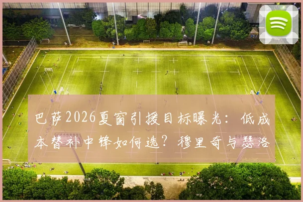巴萨2026夏窗引援目标曝光：低成本替补中锋如何选？穆里奇与瑟洛特优劣分析及潜在选择指南