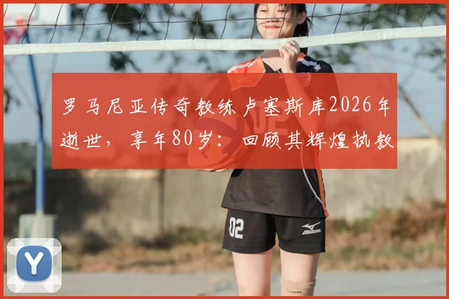 罗马尼亚传奇教练卢塞斯库2026年逝世，享年80岁：回顾其辉煌执教生涯与国家队战绩