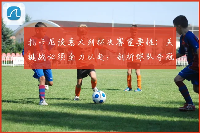 扎卡尼谈意大利杯决赛重要性:关键战必须全力以赴,剖析球队夺冠前景与球员心态