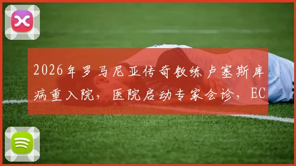 2026年罗马尼亚传奇教练卢塞斯库病重入院，医院启动专家会诊，ECMO治疗意味着什么