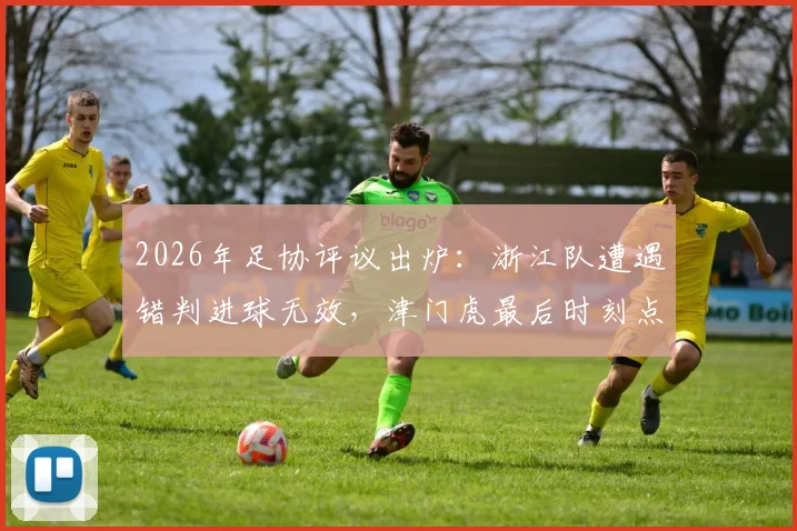 2026年足协评议出炉:浙江队遭遇错判进球无效,津门虎最后时刻点球判罚获确认