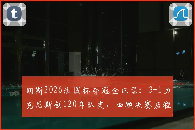 朗斯2026法国杯夺冠全记录：3-1力克尼斯创120年队史，回顾决赛历程与技术统计，解析冠军意义