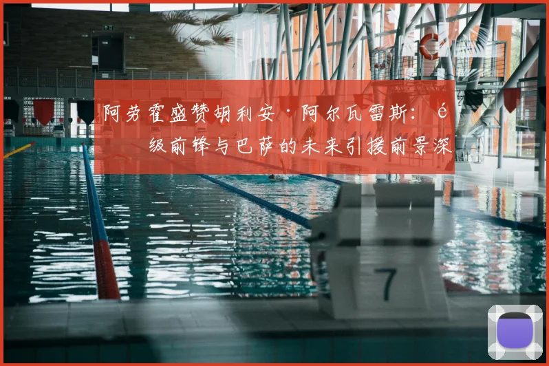 阿劳霍盛赞胡利安·阿尔瓦雷斯：顶级前锋与巴萨的未来引援前景深度分析